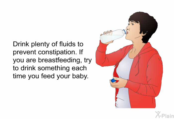 Drink plenty of fluids to prevent constipation. If you are breastfeeding, try to drink something each time you feed your baby.