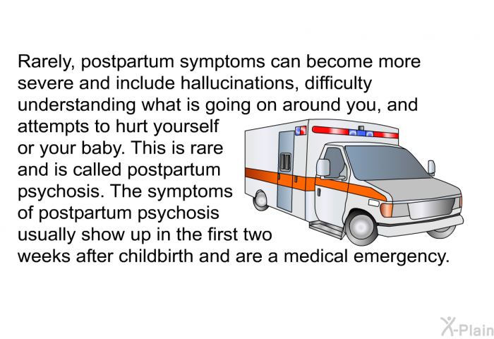 Rarely, postpartum symptoms can become more severe and include hallucinations, difficulty understanding what is going on around you, and attempts to hurt yourself or your baby. This is rare and is called postpartum psychosis. The symptoms of postpartum psychosis usually show up in the first two weeks after childbirth and are a medical emergency.
