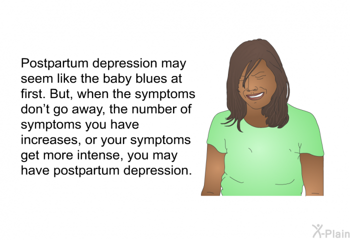 Postpartum depression may seem like the baby blues at first. But, when the symptoms don't go away, the number of symptoms you have increases, or your symptoms get more intense, you may have postpartum depression.