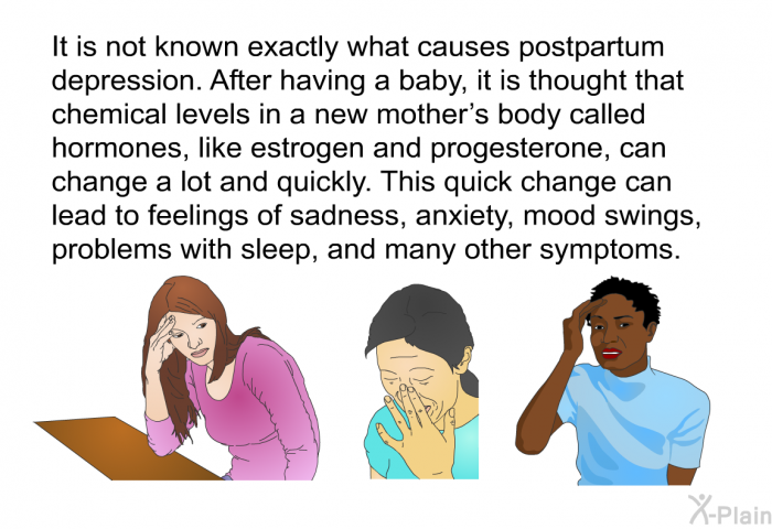 It is not known exactly what causes postpartum depression. After having a baby, it is thought that chemical levels in a new mother's body called hormones, like estrogen and progesterone, can change a lot and quickly. This quick change can lead to feelings of sadness, anxiety, mood swings, problems with sleep, and many other symptoms.