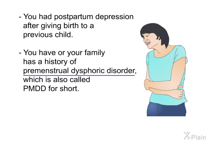 You had postpartum depression after giving birth to a previous child. You have or your family has a history of premenstrual dysphoric disorder, which is also called PMDD for short.