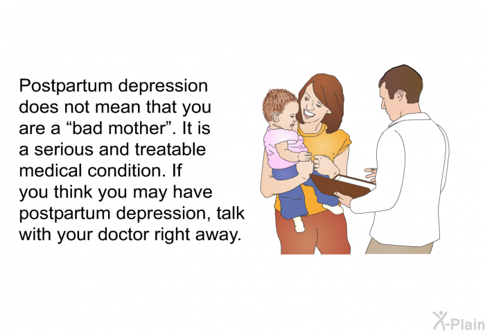 Postpartum depression does not mean that you are a &ldquo;bad mother&rdquo;. It is a serious and treatable medical condition. If you think you may have postpartum depression, talk with your doctor right away.