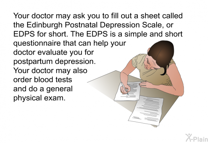 Your doctor may ask you to fill out a sheet called the Edinburgh Postnatal Depression Scale, or EDPS for short. The EDPS is a simple and short questionnaire that can help your doctor evaluate you for postpartum depression. Your doctor may also order blood tests and do a general physical exam.