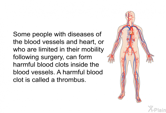 Some people with diseases of the blood vessels and heart, or who are limited in their mobility following surgery, can form harmful blood clots inside the blood vessels. A harmful blood clot is called a thrombus.