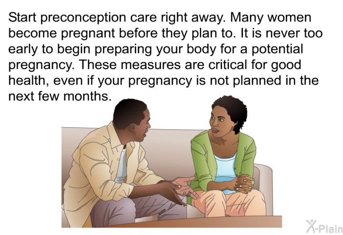 Start preconception care right away. Many women become pregnant before they plan to. It is never too early to begin preparing your body for a potential pregnancy. These measures are critical for good health, even if your pregnancy is not planned in the next few months.