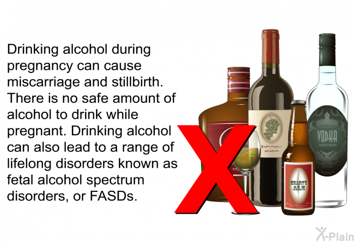 Drinking alcohol during pregnancy can cause miscarriage and stillbirth. There is no safe amount of alcohol to drink while pregnant. Drinking alcohol can also lead to a range of lifelong disorders known as fetal alcohol spectrum disorders, or FASDs.