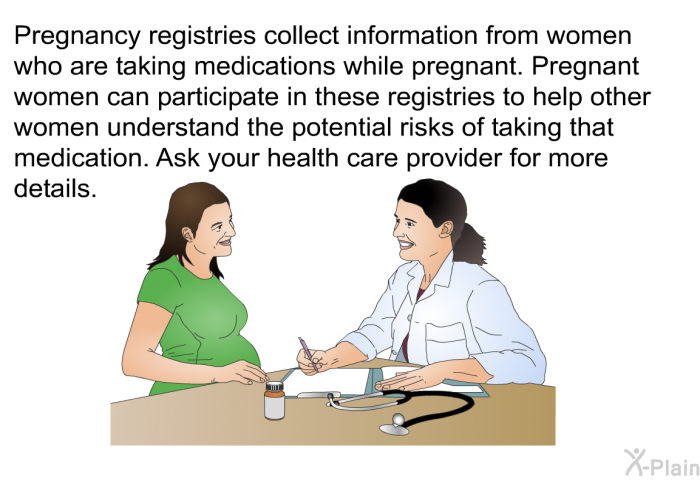 Pregnancy registries collect information from women who are taking medications while pregnant. Pregnant women can participate in these registries to help other women understand the potential risks of taking that medication. Ask your health care provider for more details.
