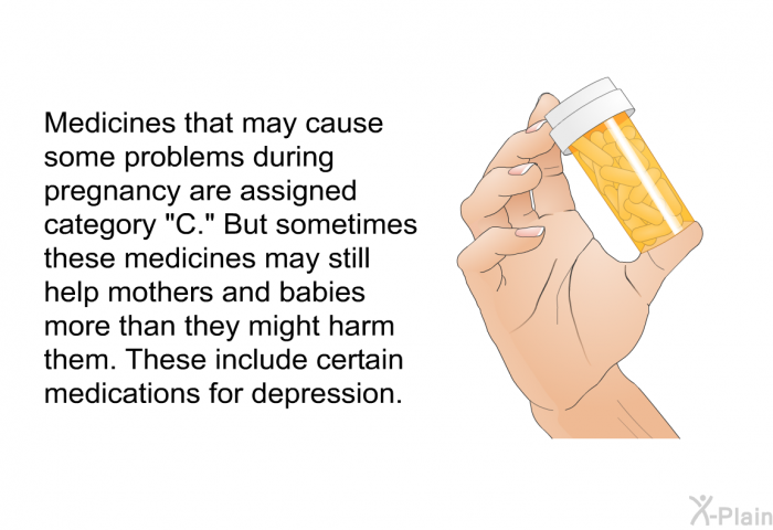 Medicines that may cause some problems during pregnancy are assigned category “C.” But sometimes these medicines may still help mothers and babies more than they might harm them. These include certain medications for depression.