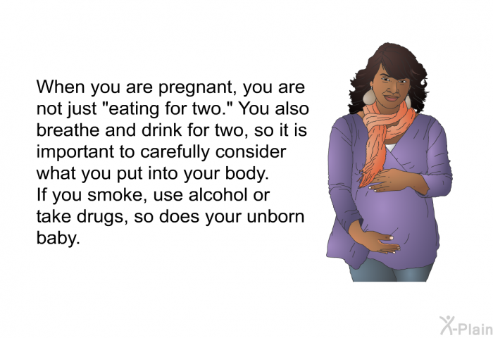When you are pregnant, you are not just "eating for two." You also breathe and drink for two, so it is important to carefully consider what you put into your body. If you smoke, use alcohol or take drugs, so does your unborn baby.