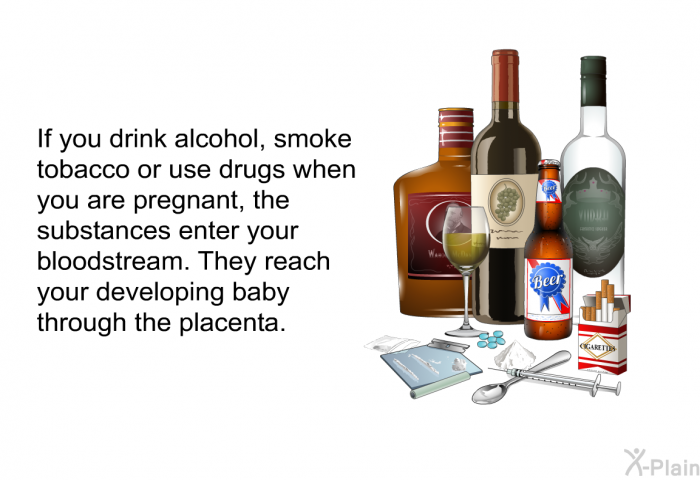 If you drink alcohol, smoke tobacco or use drugs when you are pregnant, the substances enter your bloodstream. They reach your developing baby through the placenta.