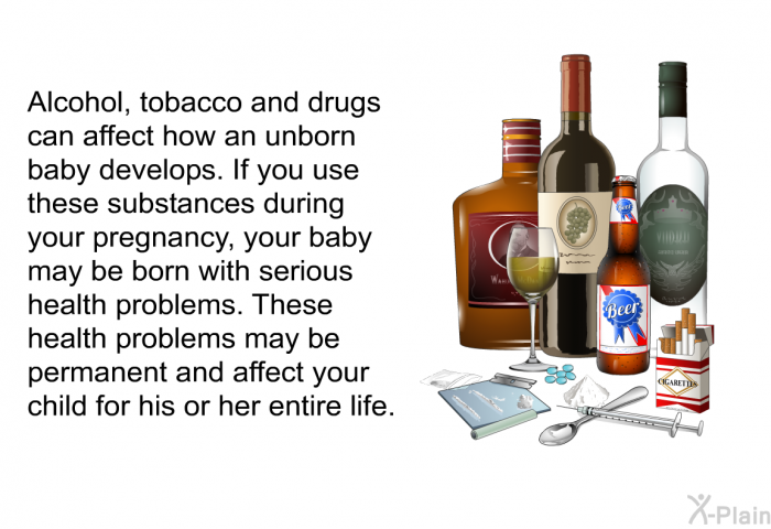 Alcohol, tobacco and drugs can affect how an unborn baby develops. If you use these substances during your pregnancy, your baby may be born with serious health problems. These health problems may be permanent and affect your child for his or her entire life.
