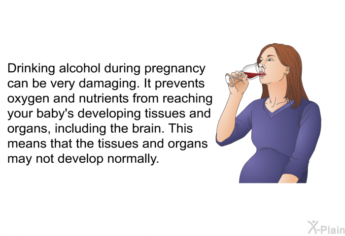 Drinking alcohol during pregnancy can be very damaging. It prevents oxygen and nutrients from reaching your baby's developing tissues and organs, including the brain. This means that the tissues and organs may not develop normally.