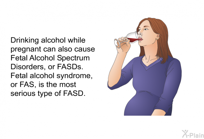 Drinking alcohol while pregnant can also cause Fetal Alcohol Spectrum Disorders, or FASDs. Fetal alcohol syndrome, or FAS, is the most serious type of FASD.