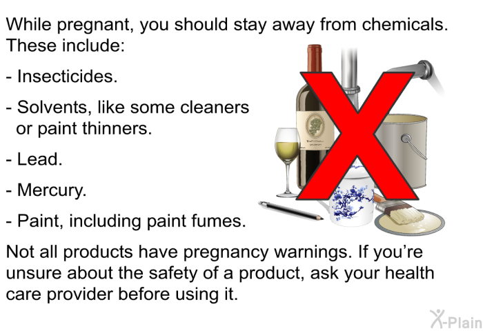 While pregnant, you should stay away from chemicals. These include:  Insecticides. Solvents, like some cleaners or paint thinners. Lead. Mercury. Paint, including paint fumes.  
 Not all products have pregnancy warnings. If you're unsure about the safety of a product, ask your health care provider before using it.