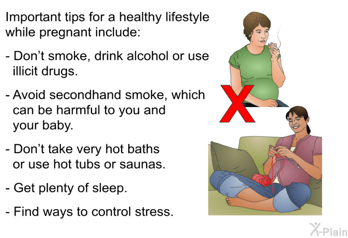 Important tips for a healthy lifestyle while pregnant include:  Don't smoke, drink alcohol or use illicit drugs. Avoid secondhand smoke, which can be harmful to you and your baby. Don't take very hot baths or use hot tubs or saunas. Get plenty of sleep. Find ways to control stress.