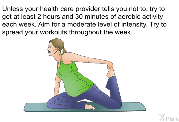 Unless your health care provider tells you not to, try to get at least 2 hours and 30 minutes of aerobic activity each week. Aim for a moderate level of intensity. Try to spread your workouts throughout the week.