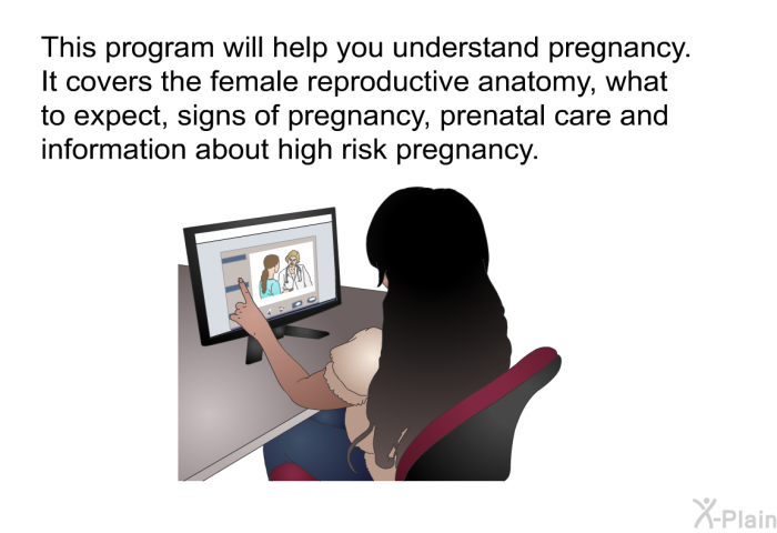 This health information will help you understand pregnancy. It covers the female reproductive anatomy, what to expect, signs of pregnancy, prenatal care and information about high risk pregnancy.