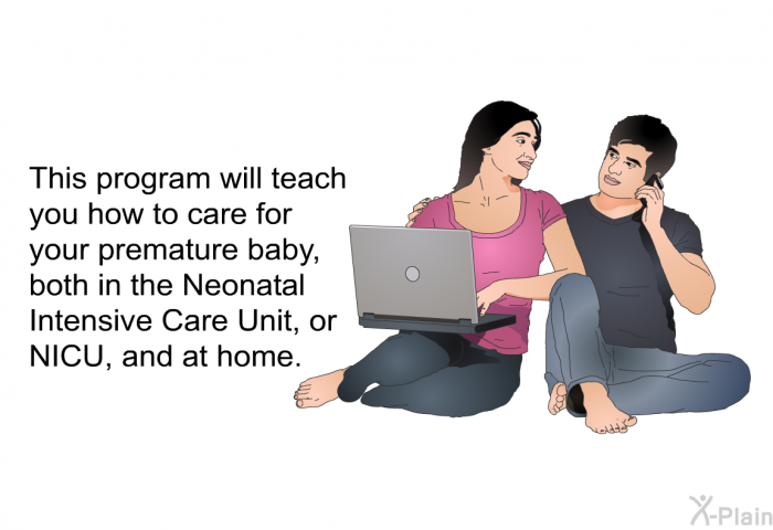This health information will teach you how to care for your premature baby, both in the Neonatal Intensive Care Unit, or NICU, and at home.
