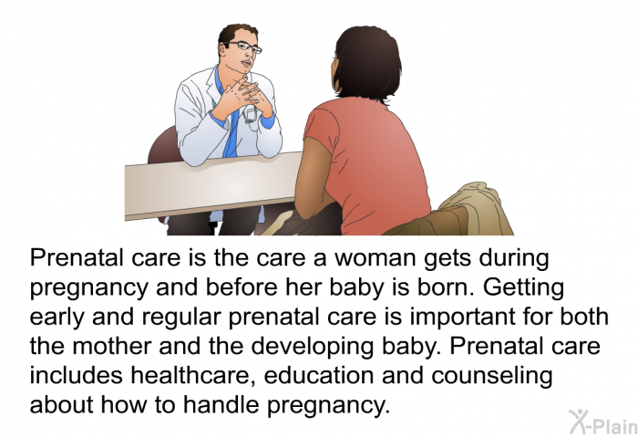 Prenatal care is the care a woman gets during pregnancy and before her baby is born. Getting early and regular prenatal care is important for both the mother and the developing baby. Prenatal care includes healthcare, education and counseling about how to handle pregnancy.