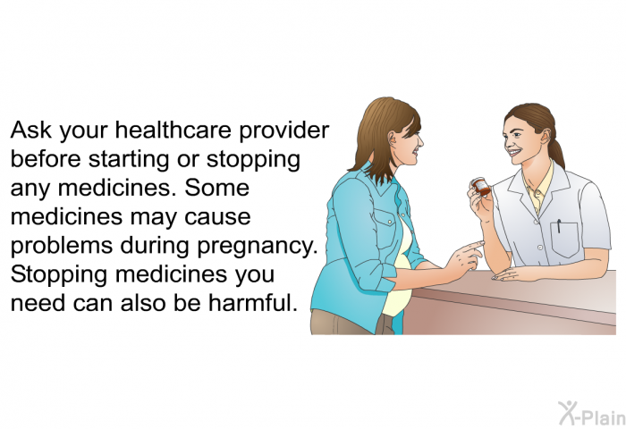 Ask your healthcare provider before starting or stopping any medicines. Some medicines may cause problems during pregnancy. Stopping medicines you need can also be harmful.