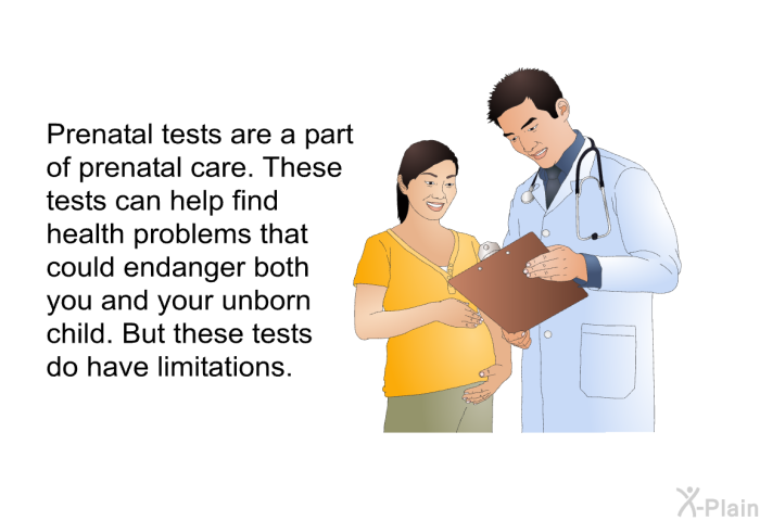 Prenatal tests are a part of prenatal care. These tests can help find health problems that could endanger both you and your unborn child. But these tests do have limitations.