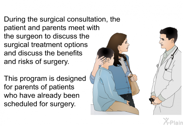 During the surgical consultation, the patient and parents meet with the surgeon to discuss the surgical treatment options and discuss the benefits and risks of surgery. This information is designed for parents of patients who have already been scheduled for surgery.