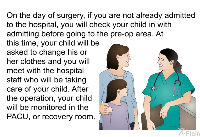 On the day of surgery, if you are not already admitted to the hospital, you will check your child in with admitting before going to the pre-op area. At this time, your child will be asked to change his or her clothes and you will meet with the hospital staff who will be taking care of your child. After the operation, your child will be monitored in the PACU, or recovery room.