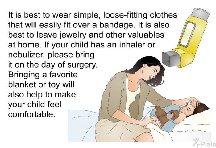 It is best to wear simple, loose-fitting clothes that will easily fit over a bandage. It is also best to leave jewelry and other valuables at home. If your child has an inhaler or nebulizer, please bring it on the day of surgery. Bringing a favorite blanket or toy will also help to make your child feel comfortable.