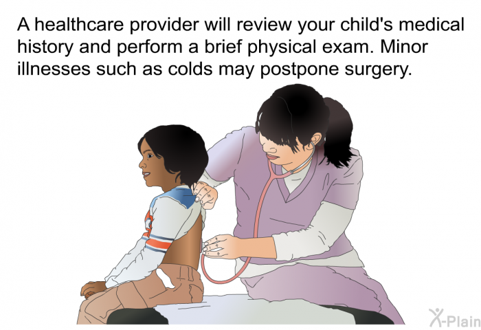 A healthcare provider will review your child's medical history and perform a brief physical exam. Minor illnesses such as colds may postpone surgery.