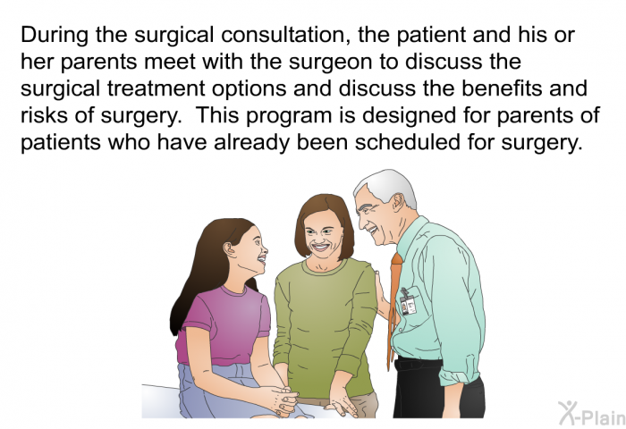 During the surgical consultation, the patient and his or her parents meet with the surgeon to discuss the surgical treatment options and discuss the benefits and risks of surgery. This health information is designed for parents of patients who have already been scheduled for surgery.