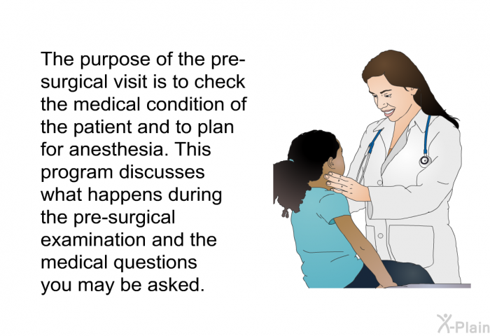 The purpose of the pre-surgical visit is to check the medical condition of the patient and to plan for anesthesia. This health information discusses what happens during the pre-surgical examination and the medical questions you may be asked.