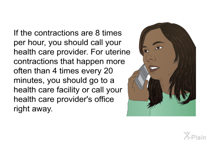 If the contractions are 8 times per hour, you should call your health care provider. For uterine contractions that happen more often than 4 times every 20 minutes, you should go to a health care facility or call your health care provider's office right away.