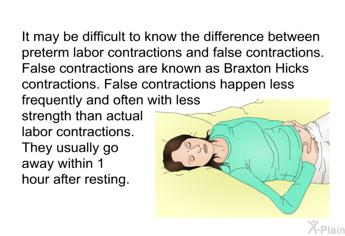 It may be difficult to know the difference between preterm labor contractions and false contractions. False contractions are known as Braxton Hicks contractions. False contractions happen less frequently and often with less strength than actual labor contractions. They usually go away within 1 hour after resting.