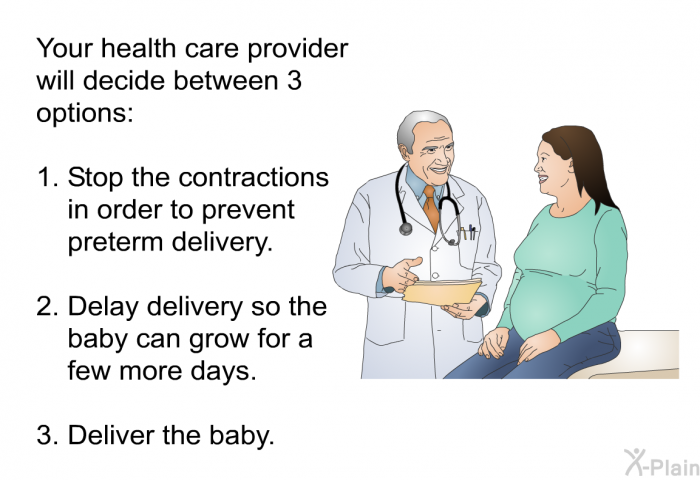 Your health care provider will decide between 3 options:   Stop the contractions in order to prevent preterm delivery.  Delay delivery so the baby can grow for a few more days.  Deliver the baby.