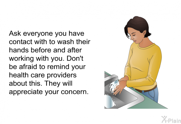 Ask everyone you have contact with to wash their hands before and after working with you. Don't be afraid to remind your health care providers about this. They will appreciate your concern.