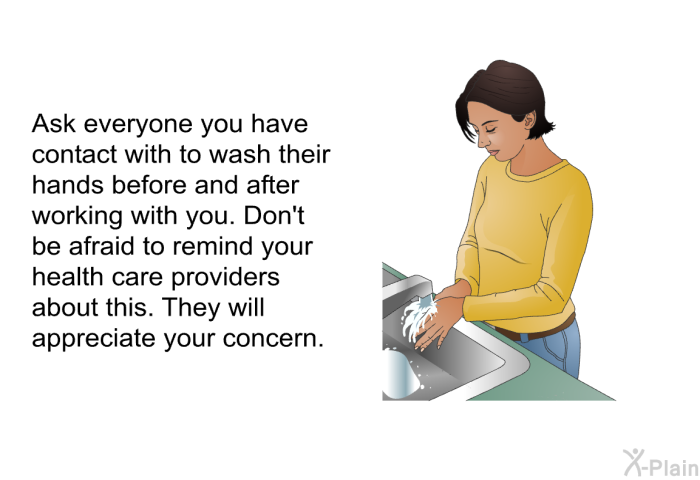 Ask everyone you have contact with to wash their hands before and after working with you. Don't be afraid to remind your health care providers about this. They will appreciate your concern.