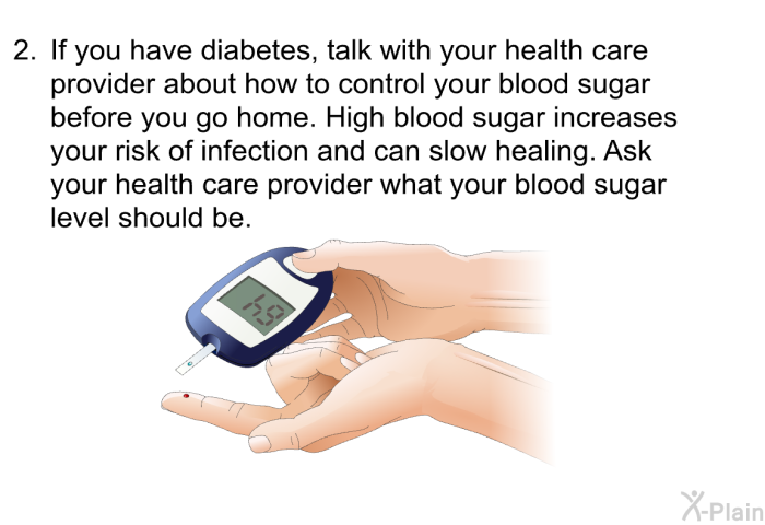 If you have diabetes, talk with your health care provider about how to control your blood sugar before you go home. High blood sugar increases your risk of infection and can slow healing. Ask your health care provider what your blood sugar level should be.