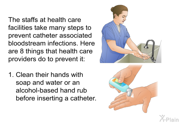 The staffs at health care facilities take many steps to prevent catheter associated bloodstream infections. Here are 8 things that health care providers do to prevent it:  Clean their hands with soap and water or an alcohol-based hand rub before inserting a catheter.