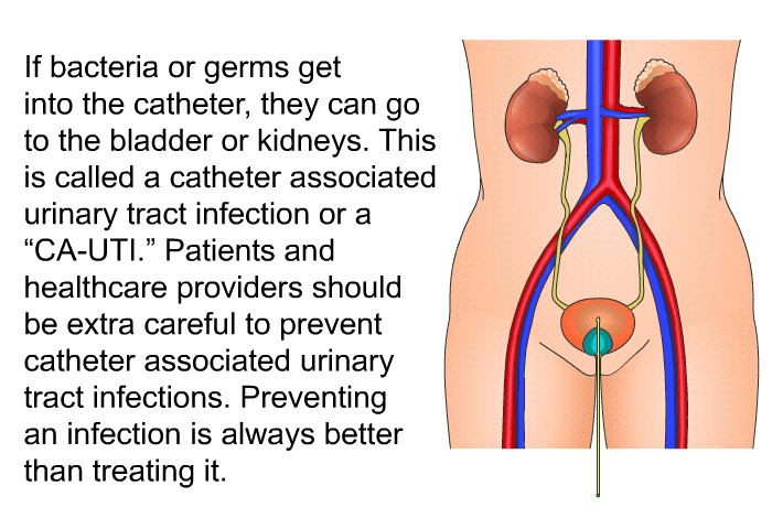 If bacteria or germs get into the catheter, they can go to the bladder or kidneys. This is called a catheter associated urinary tract infection or a “CA-UTI.” Patients and healthcare providers should be extra careful to prevent catheter associated urinary tract infections. Preventing an infection is always better than treating it.