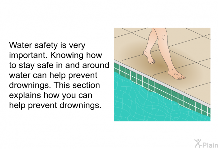 Water safety is very important. Knowing how to stay safe in and around water can help prevent drownings. This section explains how you can help prevent drownings.