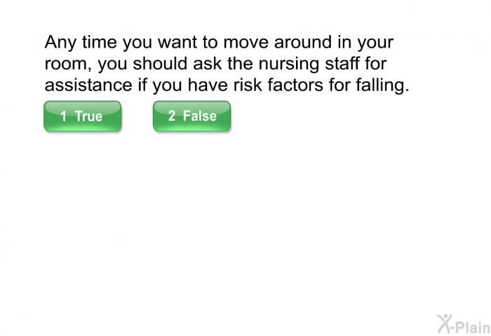 Any time you want to move around in your room, you should ask the nursing staff for assistance if you have risk factors for falling.