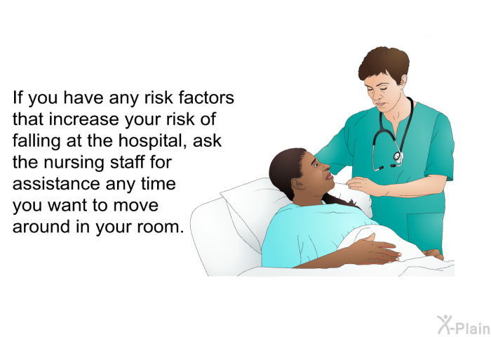 If you have any risk factors that increase your risk of falling at the hospital, ask the nursing staff for assistance any time you want to move around in your room.
