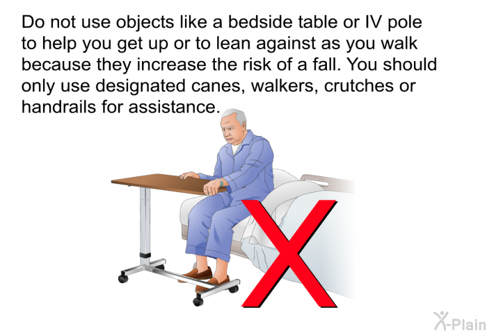 Do not use objects like a bedside table or IV pole to help you get up or to lean against as you walk because they increase the risk of a fall. You should only use designated canes, walkers, crutches or handrails for assistance.