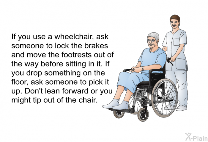 If you use a wheelchair, ask someone to lock the brakes and move the footrests out of the way before sitting in it. If you drop something on the floor, ask someone to pick it up. Don't lean forward or you might tip out of the chair.