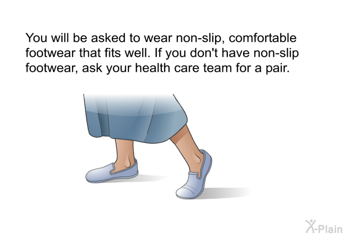 You will be asked to wear non-slip, comfortable footwear that fits well. If you don't have non-slip footwear, ask your health care team for a pair.