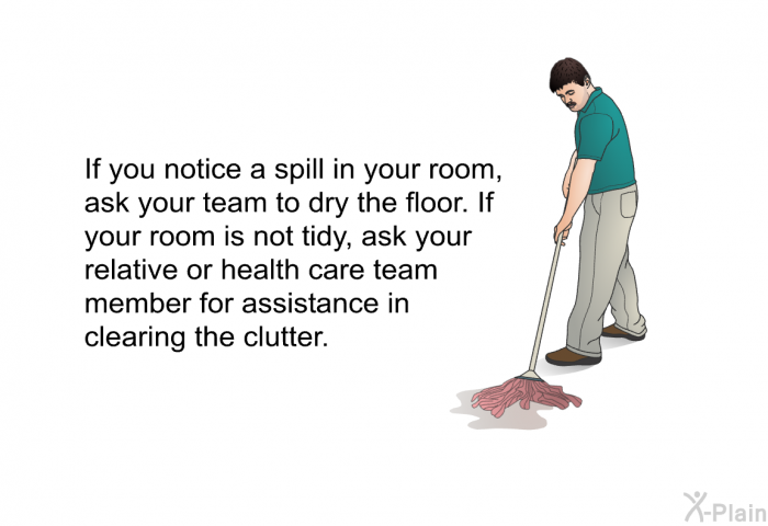 If you notice a spill in your room, ask your team to dry the floor. If your room is not tidy, ask your relative or health care team member for assistance in clearing the clutter.