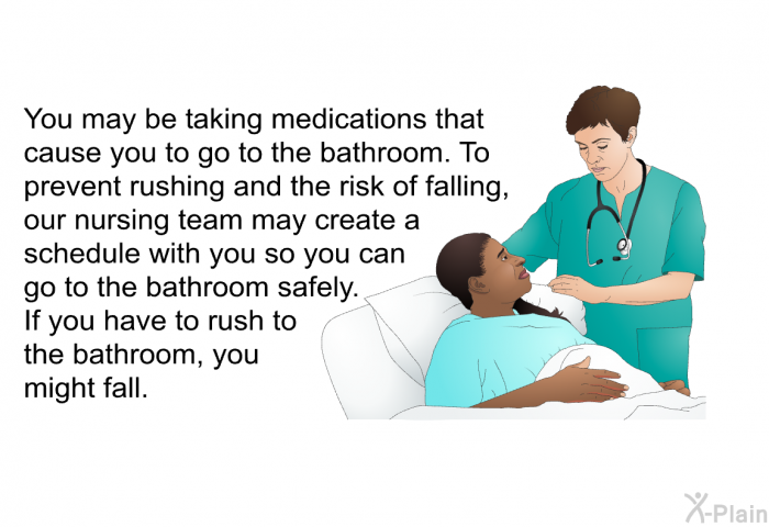 You may be taking medications that cause you to go to the bathroom. To prevent rushing and the risk of falling, our nursing team may create a schedule with you so you can go to the bathroom safely. If you have to rush to the bathroom, you might fall. 
