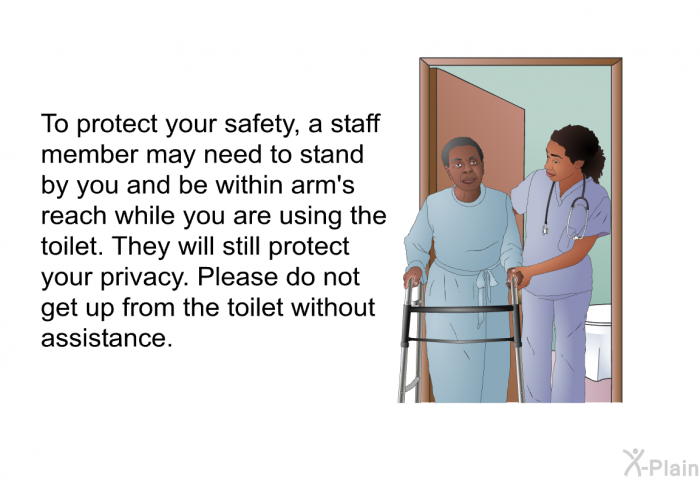 To protect your safety, a staff member may need to stand by you and be within arm's reach while you are using the toilet. They will still protect your privacy. Please do not get up from the toilet without assistance.