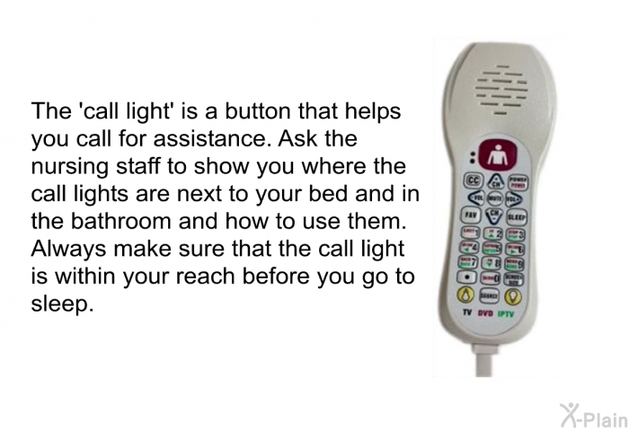 The  call light' is a button that helps you call for assistance. Ask the nursing staff to show you where the call lights are next to your bed and in the bathroom and how to use them. Always make sure that the call light is within your reach before you go to sleep.