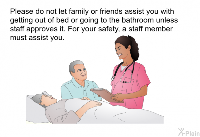 Please do not let family or friends assist you with getting out of bed or going to the bathroom unless staff approves it. For your safety, a staff member must assist you.